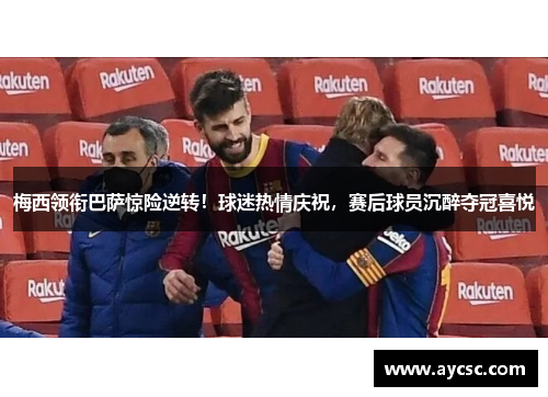 梅西领衔巴萨惊险逆转！球迷热情庆祝，赛后球员沉醉夺冠喜悦